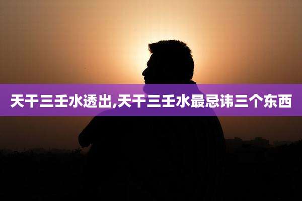 天干三壬水透出,天干三壬水最忌讳三个东西