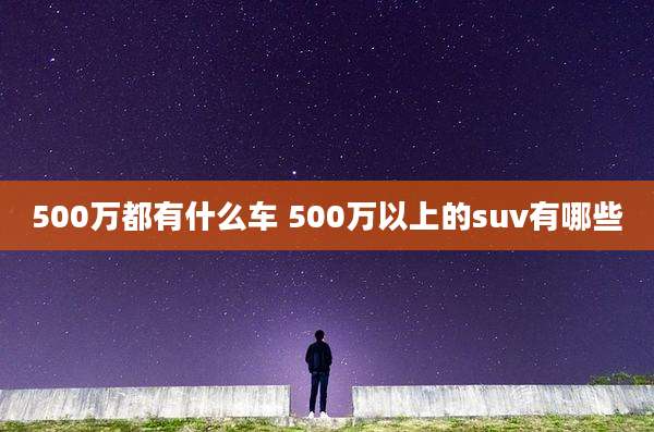 500万都有什么车 500万以上的suv有哪些