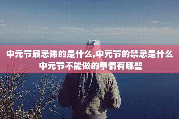 中元节最忌讳的是什么,中元节的禁忌是什么 中元节不能做的事情有哪些