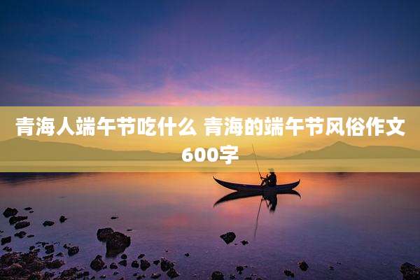 青海人端午节吃什么 青海的端午节风俗作文600字