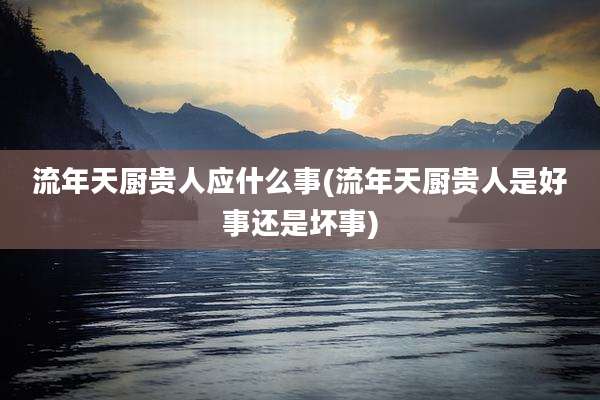 流年天厨贵人应什么事(流年天厨贵人是好事还是坏事)