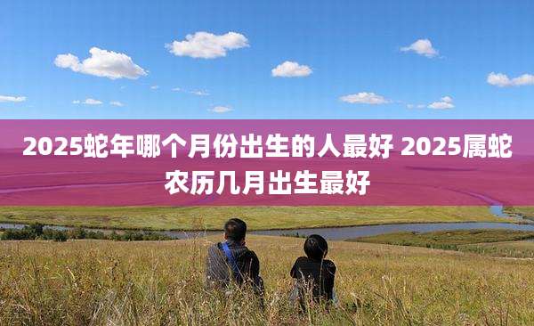 2025蛇年哪个月份出生的人最好 2025属蛇农历几月出生最好