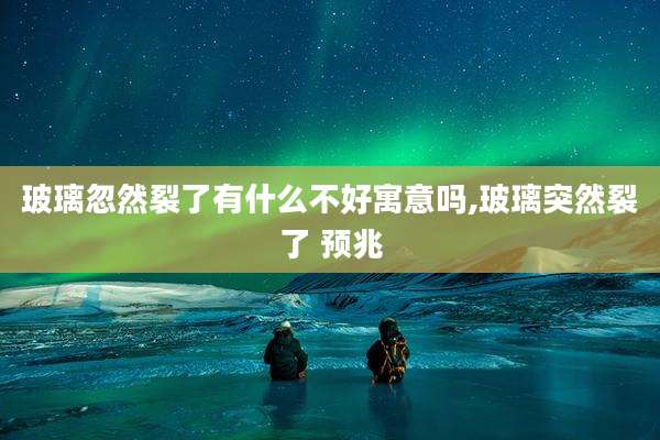 玻璃忽然裂了有什么不好寓意吗,玻璃突然裂了 预兆