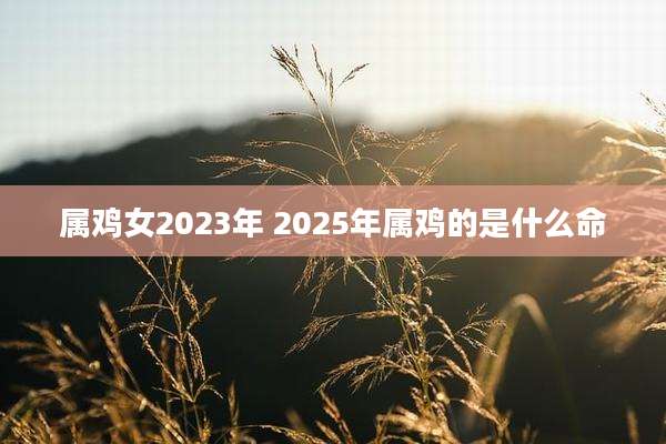 属鸡女2023年 2025年属鸡的是什么命