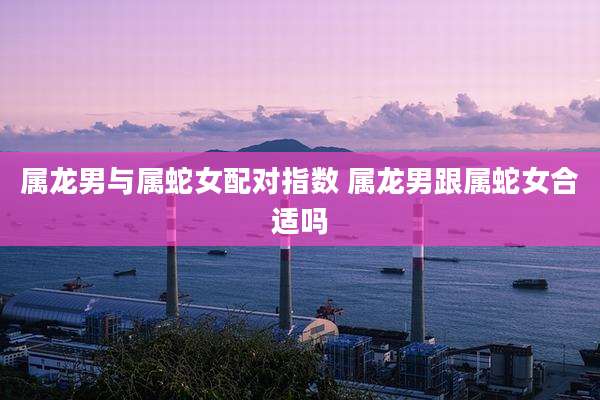 属龙男与属蛇女配对指数 属龙男跟属蛇女合适吗