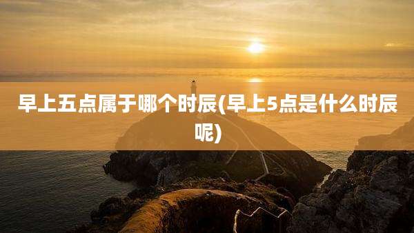 早上五点属于哪个时辰(早上5点是什么时辰呢)
