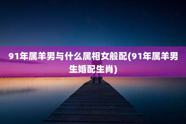 91年属羊男与什么属相女般配(91年属羊男生婚配生肖)