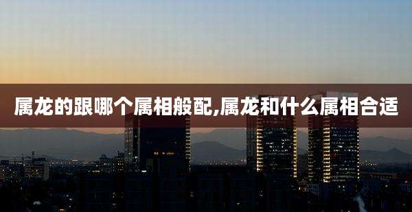 属龙的跟哪个属相般配,属龙和什么属相合适