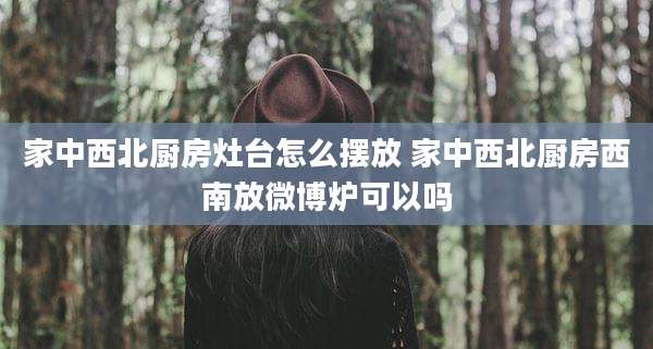 家中西北厨房灶台怎么摆放 家中西北厨房西南放微博炉可以吗