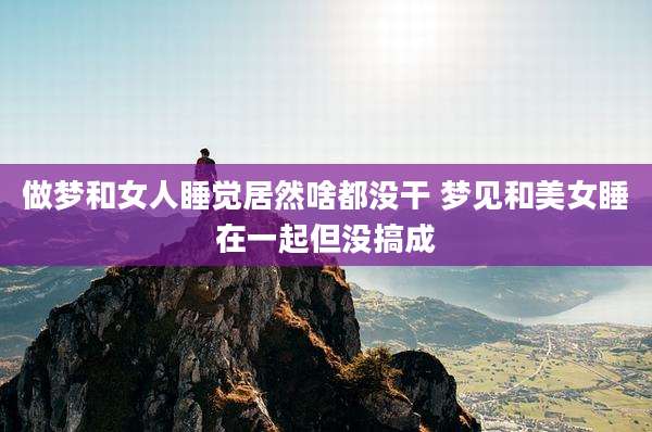 做梦和女人睡觉居然啥都没干 梦见和美女睡在一起但没搞成