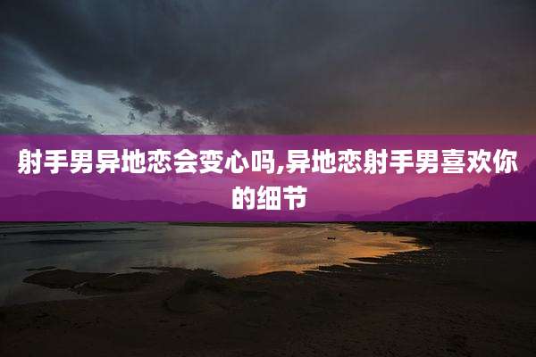 射手男异地恋会变心吗,异地恋射手男喜欢你的细节