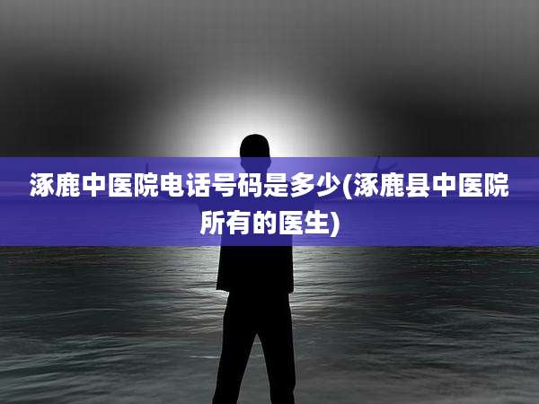 涿鹿中医院电话号码是多少(涿鹿县中医院所有的医生)
