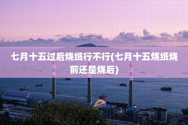 七月十五过后烧纸行不行(七月十五烧纸烧前还是烧后)