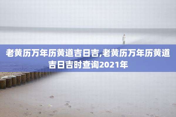 老黄历万年历黄道吉日吉,老黄历万年历黄道吉日吉时查询2021年
