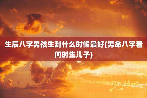 生辰八字男孩生到什么时候最好(男命八字看何时生儿子)