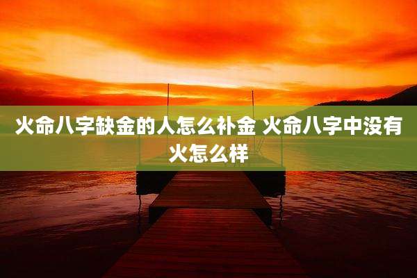 火命八字缺金的人怎么补金 火命八字中没有火怎么样