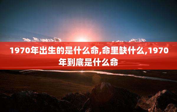 1970年出生的是什么命,命里缺什么,1970年到底是什么命