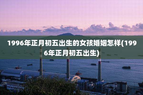 1996年正月初五出生的女孩婚姻怎样(1996年正月初五出生)