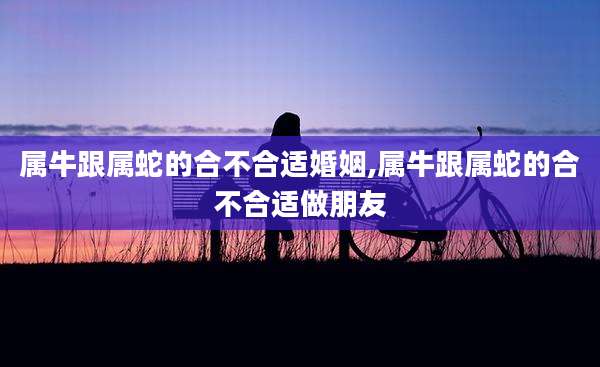 属牛跟属蛇的合不合适婚姻,属牛跟属蛇的合不合适做朋友