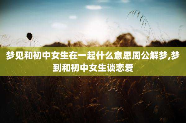 梦见和初中女生在一起什么意思周公解梦,梦到和初中女生谈恋爱