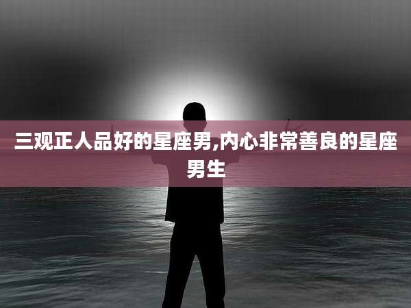 三观正人品好的星座男,内心非常善良的星座男生