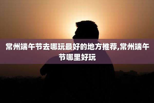 常州端午节去哪玩最好的地方推荐,常州端午节哪里好玩