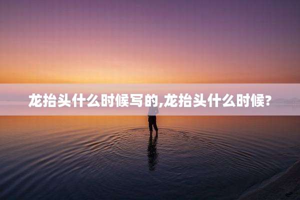 龙抬头什么时候写的,龙抬头什么时候?