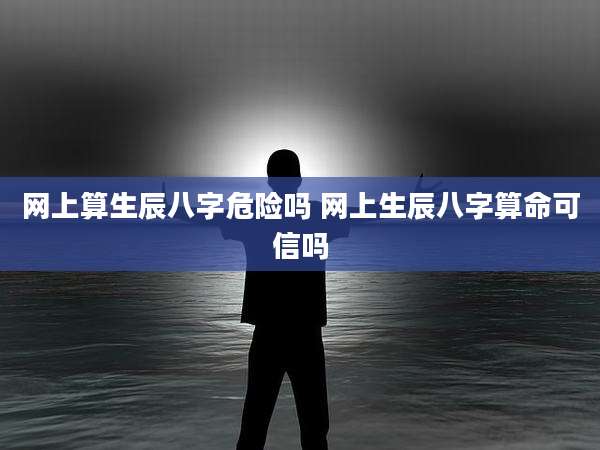 网上算生辰八字危险吗 网上生辰八字算命可信吗
