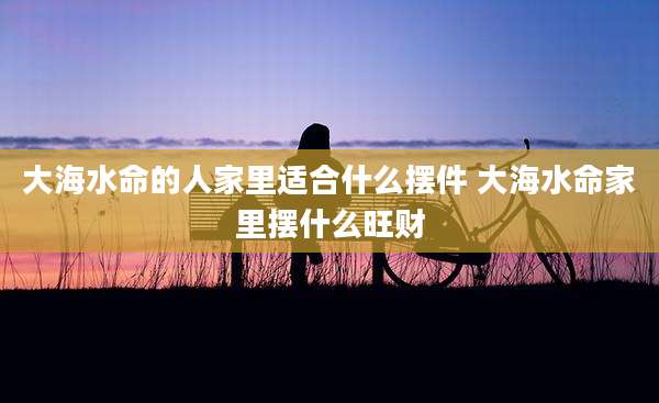 大海水命的人家里适合什么摆件 大海水命家里摆什么旺财