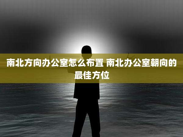南北方向办公室怎么布置 南北办公室朝向的最佳方位