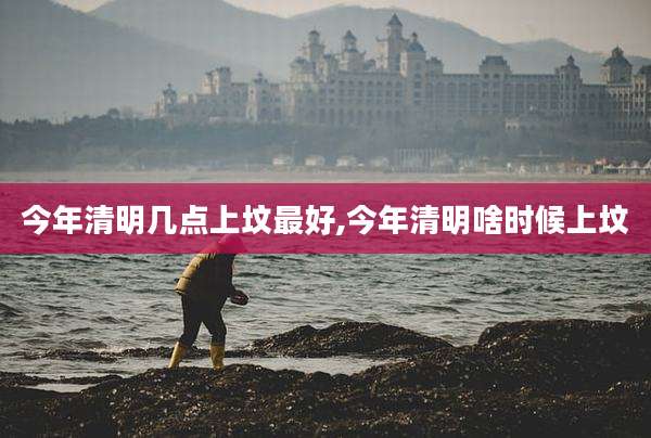 今年清明几点上坟最好,今年清明啥时候上坟