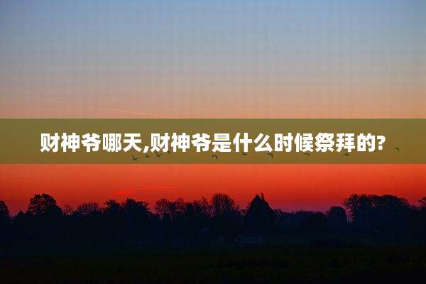 财神爷哪天,财神爷是什么时候祭拜的?