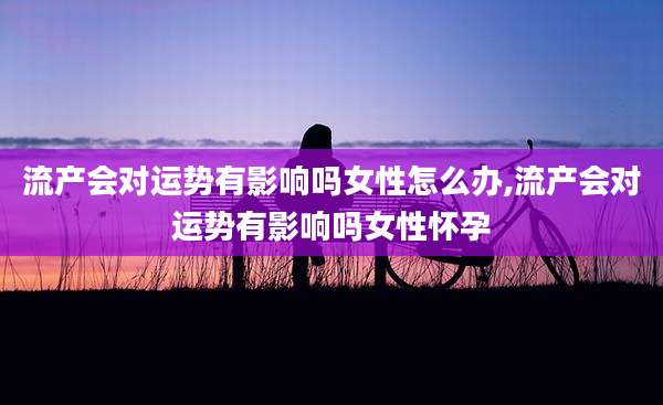 流产会对运势有影响吗女性怎么办,流产会对运势有影响吗女性怀孕