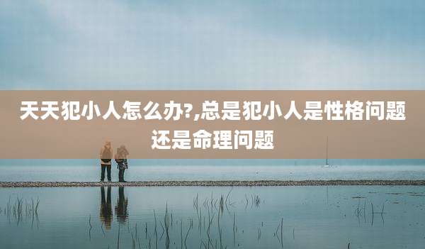 天天犯小人怎么办?,总是犯小人是性格问题还是命理问题