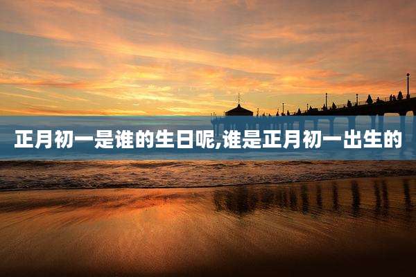 正月初一是谁的生日呢,谁是正月初一出生的