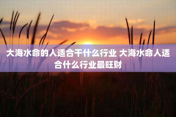 大海水命的人适合干什么行业 大海水命人适合什么行业最旺财