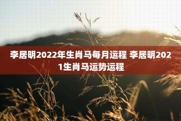 李居明2022年生肖马每月运程 李居明2021生肖马运势运程