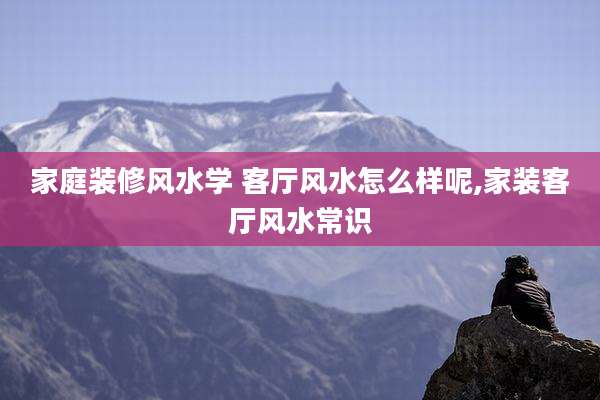 家庭装修风水学 客厅风水怎么样呢,家装客厅风水常识
