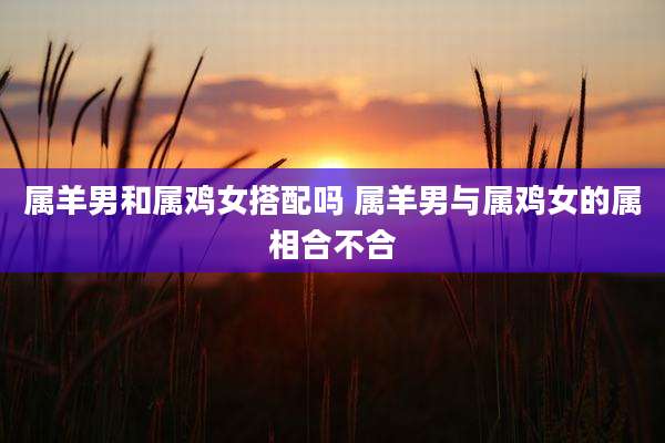 属羊男和属鸡女搭配吗 属羊男与属鸡女的属相合不合