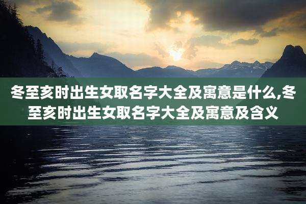 冬至亥时出生女取名字大全及寓意是什么,冬至亥时出生女取名字大全及寓意及含义