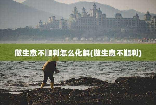 做生意不顺利怎么化解(做生意不顺利)