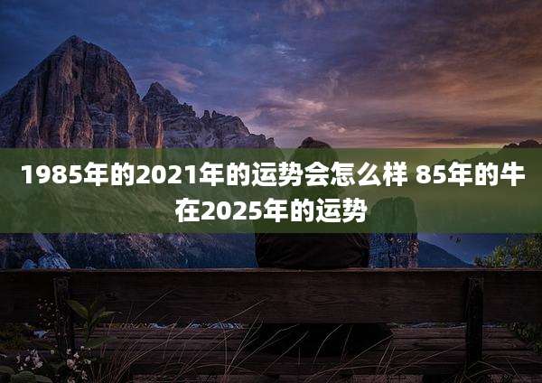 1985年的2021年的运势会怎么样 85年的牛在2025年的运势
