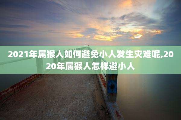 2021年属猴人如何避免小人发生灾难呢,2020年属猴人怎样避小人