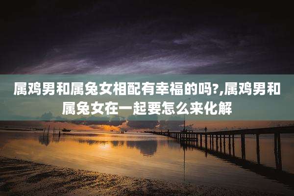 属鸡男和属兔女相配有幸福的吗?,属鸡男和属兔女在一起要怎么来化解