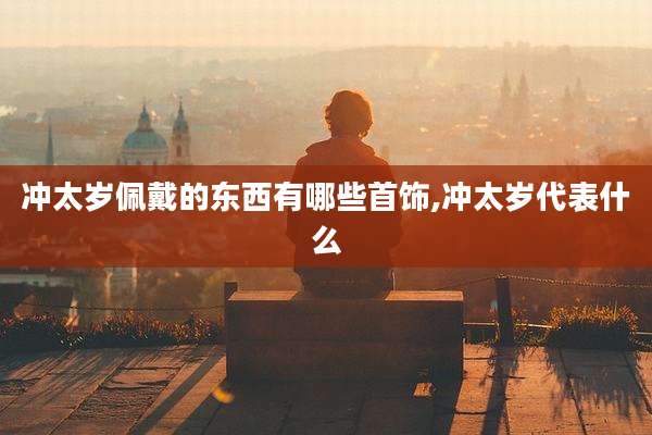 冲太岁佩戴的东西有哪些首饰,冲太岁代表什么