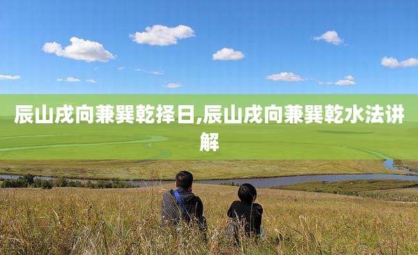 辰山戌向兼巽乾择日,辰山戌向兼巽乾水法讲解