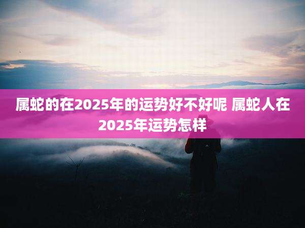 属蛇的在2025年的运势好不好呢 属蛇人在2025年运势怎样