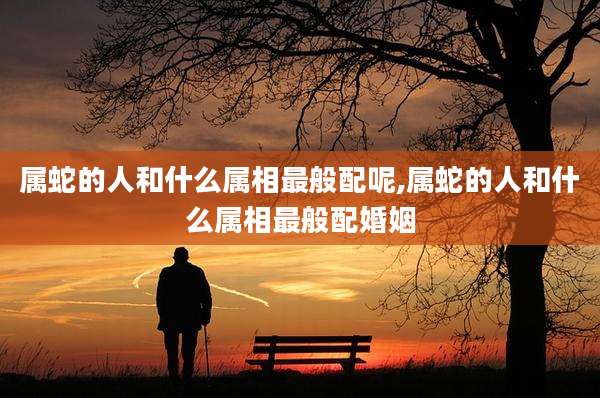属蛇的人和什么属相最般配呢,属蛇的人和什么属相最般配婚姻