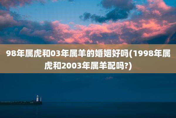 98年属虎和03年属羊的婚姻好吗(1998年属虎和2003年属羊配吗?)