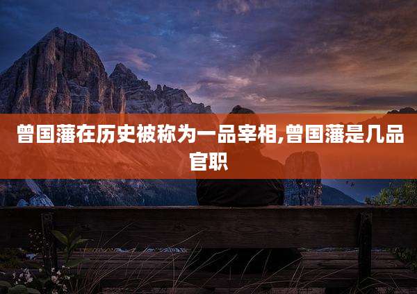 曾国藩在历史被称为一品宰相,曾国藩是几品官职